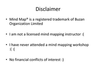 Disclaimer
• Mind Map® is a registered trademark of Buzan
  Organization Limited

• I am not a licensed mind mapping instructor :(

• I have never attended a mind mapping workshop
  :( :(

• No financial conflicts of interest :)
 