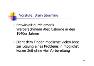 Vorstufe: Brain Storming

• Entwickelt durch amerik.
  Werbefachmann Alex Osborne in den
  1940er Jahren

• Dient dem Finden möglichst vielen Idee
  zur Lösung eines Problems in möglichst
  kurzer Zeit ohne viel Vorbereitung

                                           14
 