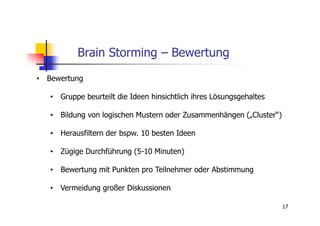 Brain Storming – Bewertung
• Bewertung

   • Gruppe beurteilt die Ideen hinsichtlich ihres Lösungsgehaltes

   • Bildung von logischen Mustern oder Zusammenhängen („Cluster“)

   • Herausfiltern der bspw. 10 besten Ideen

   • Zügige Durchführung (5-10 Minuten)

   • Bewertung mit Punkten pro Teilnehmer oder Abstimmung

   • Vermeidung großer Diskussionen

                                                                     17
 