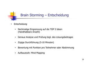 Brain Storming – Entscheidung

• Entscheidung

   • Nochmalige Eingrenzung auf die TOP 5 Ideen
     (Handhabbare Anzahl)

   • Genaue Analyse und Prüfung bzgl. des Lösungsbeitrages

   • Zügige Durchführung (5-10 Minuten)

   • Bewertung mit Punkten pro Teilnehmer oder Abstimmung

   • Aufbaustufe: Mind Mapping

                                                             18
 