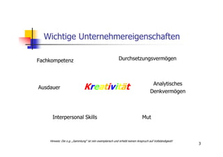 Wichtige Unternehmereigenschaften

Fachkompetenz                                             Durchsetzungsvermögen



                                                                                     Analytisches
Ausdauer                       Kreativität                                          Denkvermögen



      Interpersonal Skills                                                   Mut



    Hinweis: Die o.g. „Sammlung“ ist rein exemplarisch und erhebt keinen Anspruch auf Vollständigkeit!
                                                                                                         3
 