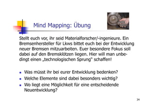 Mind Mapping: Übung

Stellt euch vor, ihr seid Materialforscher/-ingenieure. Ein
Bremsenhersteller für Lkws bittet euch bei der Entwicklung
neuer Bremsen mitzuarbeiten. Euer besondere Fokus soll
dabei auf den Bremsklötzen liegen. Hier will man unbe-
dingt einen „technologischen Sprung“ schaffen!

  Was müsst ihr bei eurer Entwicklung bedenken?
  Welche Elemente sind dabei besonders wichtig?
  Wo liegt eine Möglichkeit für eine entscheidende
  Neuentwicklung?

                                                              34
 