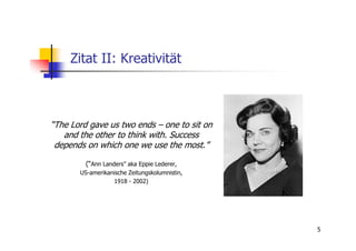 Zitat II: Kreativität



“The Lord gave us two ends – one to sit on
   and the other to think with. Success
 depends on which one we use the most.”

         (“Ann Landers” aka Eppie Lederer,
       US-amerikanische Zeitungskolumnistin,
                  1918 - 2002)




                                               5
 