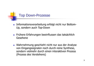 Top Down-Prozesse

Informationsverarbeitung erfolgt nicht nur Bottom-
Up, sondern auch Top-Down

Frühere Erfahrungen beeinflussen das tatsächlich
Gesehene

Wahrnehmung geschieht nicht nur aus der Analyse
von Eingangssignalen noch durch reine Synthese,
sondern vielmehr durch einen interaktiven Prozess
(Prozess des Verstehens)

                                                     9
 