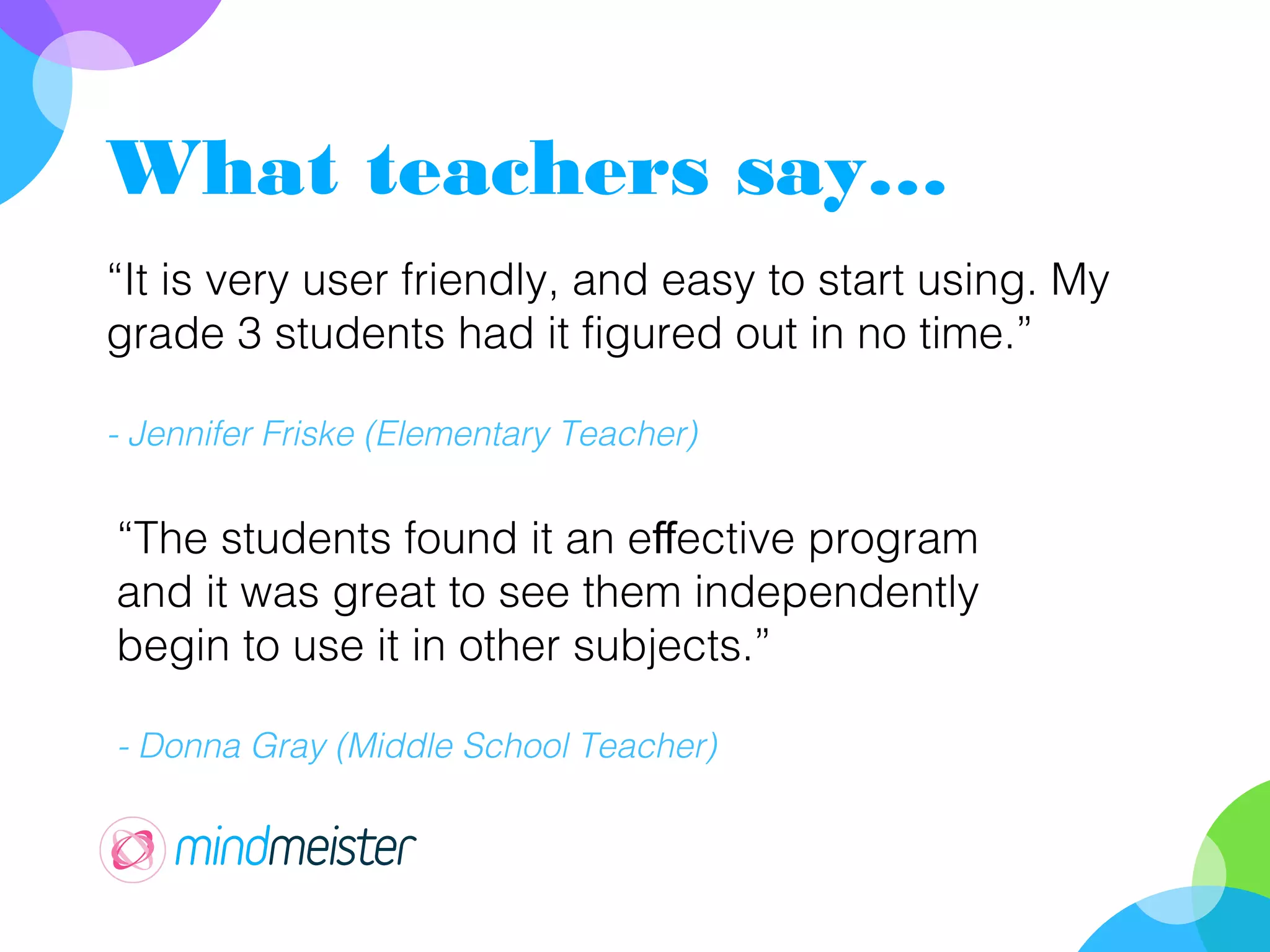 What teachers say…
“It is very user friendly, and easy to start using. My
grade 3 students had it figured out in no time.”
- Jennifer Friske (Elementary Teacher)
“The students found it an e ective programff
and it was great to see them independently
begin to use it in other subjects.”
- Donna Gray (Middle School Teacher)