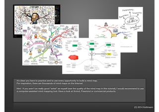 (C) 2014 Kettmann
it’s clear you have to practice and to use every opportunity to build a mind map.
For inspiration, there are thousands of mind maps on the Internet
!
Hint : if you aren’t an really good “artist” as myself (see the quality of the mind map in this tutorial), I would recommend to use
a computer-assisted mind mapping tool. Have a look at Xmind, Freemind or commercial products.
 