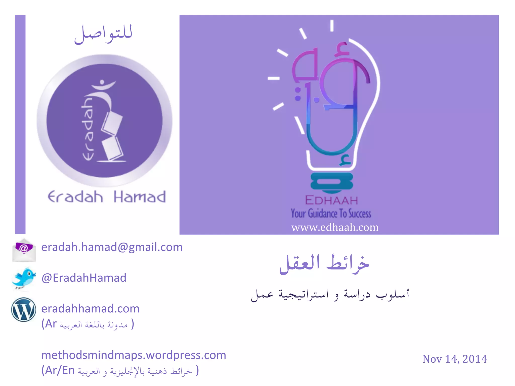 Nov	
  14,	
  2014	
  
‫للتواصل‬
eradah.hamad@gmail.com	
  
	
  
@EradahHamad	
  
	
  
eradahhamad.com	
  	
  	
  	
  
(Ar	
   ‫مدونة‬	
  ‫باللغة‬	
  ‫العربية‬ 	
  )	
  
	
  
methodsmindmaps.wordpress.com	
  
(Ar/En	
   ‫خرائط‬	
  ‫ذهنية‬	
  ‫باإلجنليزية‬	
  ‫و‬	
  ‫العربية‬ 	
  )
‫خرائط‬‫العقل‬
‫أسلوب‬‫دراسة‬‫و‬‫استراتيجية‬‫عمل‬
www.edhaah.com	
  
 