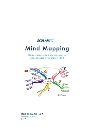  
	
  
	
  
	
  
	
  
	
  
	
  
	
  
	
  
	
  
	
  
	
  
	
  
	
  
	
  
	
  
	
  
	
  
	
  
	
  
	
  
	
  
	
  
	
  
	
  
	
  
	
  
	
  
	
  	
  
	
  
Mind Mapping
Mapas Mentales para mejorar el
aprendizaje y la creatividad
INES PEREZ ORTEGA
@InesPerezIPO
2017	
  
 