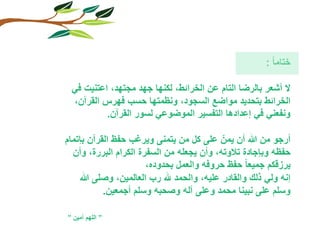 ختاما : 
لا أشعر بالرضا التام عن الخرائط, لكنها جهد مجتهد, اعتنيت في 
الخرائط بتحديد مواضع السجود, ونظمتها حسب فهرس القرآن, 
ونفعني في إعدادها التفسير الموضوعي لسور القرآن. 
أرجو من الله أن يمنّ على كل من يتمنى ويرغب حفظ القرآن بإتمام 
حفظه وبإجادة تلاوته, وأن يجعله من السفرة الكرام البررة, وأن 
يرزقكم جميعا حفظ حروفه والعمل بحدوده, 
إنه ولي ذلك والقادر عليه, والحمد لله رب العالمين, وصلى الله 
وسلم على نبينا محمد وعلى آله وصحبه وسلم أجمعين. 
” اللهم آمين ” 
 