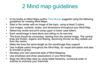 2 Mind map guidelines In his books on Mind Maps author  Tony  Buzan  suggests using the following guidelines for creating Mind Maps: Start in the center with an image of the topic, using at least 3 colors. Use images, symbols, codes, and dimensions throughout your Mind Map. Select key words and print using upper or lower case letters. Each word/image is best alone and sitting on its own line. The lines should be connected, starting from the central image. The central lines are thicker, organic and flowing, becoming thinner as they radiate out from the centre. Make the lines the same length as the word/image they support. Use multiple colors throughout the Mind Map, for visual stimulation and also to encode or group. Develop your own personal style of Mind Mapping. Use emphasis and show associations in your Mind Map. Keep the Mind Map clear by using radial hierarchy, numerical order or outlines to embrace your branches. 