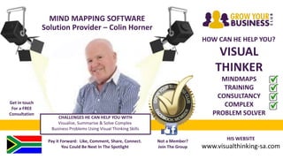 MIND MAPPING SOFTWARE
Solution Provider – Colin Horner
HOW CAN HE HELP YOU?
VISUAL
THINKER
MINDMAPS
TRAINING
CONSULTANCY
COMPLEX
PROBLEM SOLVER
HIS WEBSITE
www.visualthinking-sa.com
Pay it Forward: Like, Comment, Share, Connect.
You Could Be Next In The Spotlight
Not a Member?
Join The Group
Get in touch
For a FREE
Consultation
CHALLENGES HE CAN HELP YOU WITH
Visualise, Summarise & Solve Complex
Business Problems Using Visual Thinking Skills
 