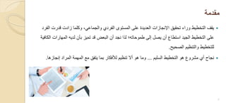 ‫مقدمة‬
‫الفرد‬ ‫قدرت‬ ‫زادت‬ ‫وكلما‬ ،ً‫والجماع‬ ‫الفردي‬ ‫المستوى‬ ‫على‬ ‫العدٌدة‬ ‫اإلنجازات‬ ‫تحقٌق‬ ‫وراء‬ ‫التخطٌط‬ ‫ٌقف‬
‫الكافٌة‬ ‫المهارات‬ ‫لدٌه‬ ‫بأن‬ ‫تمٌز‬ ‫قد‬ ‫البعض‬ ‫أن‬ ‫نجد‬ ‫لذا‬ ‫طموحاته؛‬ ‫إلى‬ ‫ٌصل‬ ‫أن‬ ‫استطاع‬ ‫الجٌد‬ ‫التخطٌط‬ ‫على‬
‫الصحٌح‬ ‫والتنظٌم‬ ‫للتخطٌط‬.
‫السلٌم‬ ‫التخطٌط‬ ‫هو‬ ‫مشروع‬ ‫أي‬ ‫نجاح‬...‫إنجازها‬ ‫المراد‬ ‫المهمة‬ ‫مع‬ ‫ٌتفق‬ ‫بما‬ ‫لألفكار‬ ‫تنظٌم‬ ‫أال‬ ‫هو‬ ‫وما‬.
2
 