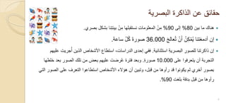 ‫البصرٌة‬ ‫الذاكرة‬ ‫عن‬ ‫حقائق‬
‫بٌن‬ ‫ما‬ ‫هناك‬80%‫إلى‬90%‫بصري‬ ‫بشكل‬ ‫نا‬ِ‫ت‬‫بٌئ‬ ْ‫ن‬ِ‫م‬ ‫نستقبلها‬ ِ‫ت‬‫المعلوما‬ ْ‫ن‬ِ‫م‬.
َ‫ج‬‫عال‬ُ‫ت‬ ْ‫ن‬َ‫أ‬ ُ‫ن‬ِ‫ك‬ْ‫م‬ٌُ ‫أدمغتنا‬ ‫إن‬36.000‫ساعة‬ ّ‫ل‬ُ‫ك‬ َ‫ة‬‫صور‬.
‫استثنائٌة‬ ِ‫ة‬ٌ‫البصر‬ ِ‫للصور‬ ‫ذاكرتنا‬ ‫إن‬.‫علٌهم‬ ‫جرٌت‬ُ‫أ‬ ‫الذٌن‬ ‫األشخاص‬ ‫استطاع‬ ،‫الدراسات‬ ‫إحدى‬ ً‫فف‬
‫على‬ ‫ٌتعرفوا‬ ‫أن‬ ‫التجربة‬10.000ِ‫ة‬‫صور‬.‫خلطها‬ ‫بعد‬ ‫الصور‬ ‫تلك‬ ‫من‬ ‫بعض‬ ‫علٌهم‬ ‫رضت‬ُ‫ع‬ ‫فترة‬ ‫وبعد‬
ً‫الت‬ ‫الصور‬ ‫على‬ ‫التعرف‬ ‫استطاعوا‬ ‫األشخاص‬ ‫هؤالء‬ ‫أن‬ ‫وتبٌن‬ ،‫قبل‬ ‫من‬ ‫رأوها‬ ‫قد‬ ‫ٌكونوا‬ ‫لم‬ ‫أخري‬ ‫بصور‬
‫بلغت‬ ‫بدقة‬ ‫قبل‬ ‫من‬ ‫رأوها‬90.%
8
 
