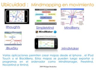 Ubicuidad : Mindmapping en movimiento



      Ithoughts             SimpleMind                  MindBerry




                                                       MindMaker
  iBlueSky
Varias aplicaciones permiten crear mapas desde el Iphone , el iPod Touch o
el BlackBerry. Estos mapas se pueden luego exportar a programas en el
ordenador como MindManager, FreeMind, NovaMind or Xmind.
                              2009 Philippe Boukobza
 