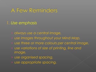 1. Use emphasis
› always use a central image,
› use images throughout your Mind Map,
› use three or more colours per central image,
› use variations of size of printing, line and
image,
› use organised spacing,
› use appropriate spacing.
 
