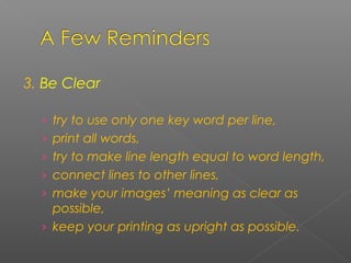 3. Be Clear
› try to use only one key word per line,
› print all words,
› try to make line length equal to word length,
› connect lines to other lines,
› make your images’ meaning as clear as
possible,
› keep your printing as upright as possible.
 