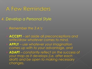 4. Develop a Personal Style
› Remember the 3 A’s:
› ACCEPT – set aside all preconceptions and
write/draw whatever comes to mind,
› APPLY – use whatever your imagination
comes up with to your advantage, and
› ADAPT – constantly reflect on the success of
your map as it develops (i.e. after each
draft) and be open to making necessary
changes.
 