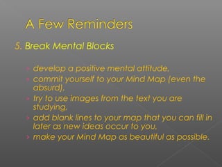 5. Break Mental Blocks
› develop a positive mental attitude,
› commit yourself to your Mind Map (even the
absurd),
› try to use images from the text you are
studying,
› add blank lines to your map that you can fill in
later as new ideas occur to you,
› make your Mind Map as beautiful as possible.
 