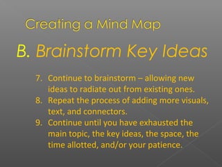 B. Brainstorm Key Ideas
7. Continue to brainstorm – allowing new
ideas to radiate out from existing ones.
8. Repeat the process of adding more visuals,
text, and connectors.
9. Continue until you have exhausted the
main topic, the key ideas, the space, the
time allotted, and/or your patience.
 