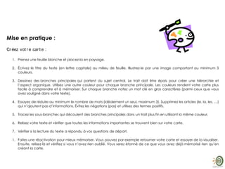 Mise en pratique :
Cr éez vot r e car t e :
1. Prenez une feuille blanche et placez-la en paysage.
2. Écrivez le titre du texte (en lettre capitale) au milieu de feuille. Illustrez-le par une image comportant au minimum 3
couleurs.
3. Dessinez des branches principales qui partent du sujet central. Le trait doit être épais pour créer une hiérarchie et
l’aspect organique. Utilisez une autre couleur pour chaque branche principale. Les couleurs rendent votre carte plus
facile à comprendre et à mémoriser. Sur chaque branche notez un mot clé en gros caractères (parmi ceux que vous
avez souligné dans votre texte).
4. Essayez de réduire au minimum le nombre de mots (idéalement un seul, maximum 3). Supprimez les articles (le, la, les, …)
qui n’ajoutent pas d’informations. Évitez les négations (pas) et utilisez des termes positifs.
5. Tracez les sous-branches qui découlent des branches principales dans un trait plus fin en utilisant la même couleur.
6. Relisez votre texte et vérifier que toutes les informations importantes se trouvent bien sur votre carte.
7. Vérifier si la lecture du texte a répondu à vos questions de départ.
1. Faites une réactivation pour mieux mémoriser. Vous pouvez par exemple retourner votre carte et essayer de la visualiser.
Ensuite, relisez-là et vérifiez si vous n’avez rien oublié. Vous serez étonné de ce que vous avez déjà mémorisé rien qu’en
créant la carte.
 