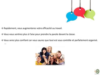 → Rapidement, vous augmenterez votre efficacité au travail.
→ Vous vous sentirez plus à l’aise pour prendre la parole devant la classe.
→ Vous serez plus confiant car vous saurez que tout est sous contrôle et parfaitement organisé.
…
 
