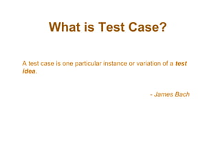 What is Test Case?
A test case is one particular instance or variation of a test
idea.
- James Bach
 
