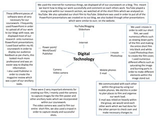 We used the internet for numerous things, we displayed all of our coursework on a blog. This  meant we learnt how to blog our work successfully and comment on each others work. YouTube played a strong role within our research section, we watched all of the short films which we analysed on YouTube. We also uploaded our short film to YouTube. Slideshare was used in order to put all of the PowerPoint presentations we created on to our blog, we also looked through other presentations which were similar to ours  on the website.These different pieces of software were all very necessary for our coursework. I frequently used PowerPoint in order to upload all of our work to our blogs with ease, we displayed most of our research  onto numerous PowerPoint presentations.I used Excel within my AS coursework in order to display our audience feedback as pie charts, this looked much more professional and was an easier way to display the information.I also used Publisher in order to create the  magazine review which was a part of our ancillary tasks.YouTube/BloggingSlideshareWe used i-movie in order to edit our short film, we used numerous effects such as slowing down parts of the film and making the entire short film into black and white.I used Photoshop then to create the film cover, I used numerous different effects such as saturating the image and burning parts in order to make different elements within the image stand out.InternetPower point/ Word/Excel/Publisheri-moviePhotoshopDigital TechnologyCamera Video cameraMobile phonesE-mailWe communicated with each other within the group by using our mobile phones. We did this in order to plan places to film and organise our work load.E-mail was relied on heavily within the group, we would send each other work which we had done for the other person to check over and make necessary changes to.These were 2 very important elements for creating our film, I mainly used the camera to capture images for the film poster and other ancillary tasks which we incorporated within our coursework.The video camera was used to film our entire  short film, we also used a tripod in order to capture steady and successful shots.