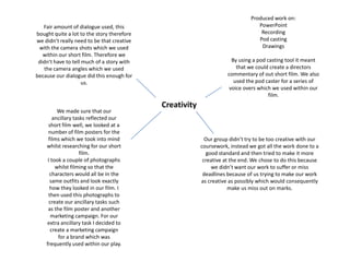 Produced work on:PowerPointRecordingPod castingDrawingsBy using a pod casting tool it meant that we could create a directors commentary of out short film. We also used the pod caster for a series of voice overs which we used within our film.Fair amount of dialogue used, this bought quite a lot to the story therefore we didn’t really need to be that creative with the camera shots which we used within our short film. Therefore we didn’t have to tell much of a story with the camera angles which we used  because our dialogue did this enough for us.CreativityWe made sure that our ancillary tasks reflected our short film well, we looked at a number of film posters for the films which we took into mind whilst researching for our short film.I took a couple of photographs whilst filming so that the characters would all be in the same outfits and look exactly how they looked in our film. I then used this photographs to create our ancillary tasks such as the film poster and another marketing campaign. For our extra ancillary task I decided to create a marketing campaign for a brand which was frequently used within our play.Our group didn’t try to be too creative with our coursework, instead we got all the work done to a good standard and then tried to make it more creative at the end. We chose to do this because we didn’t want our work to suffer or miss deadlines because of us trying to make our work as creative as possibly which would consequently make us miss out on marks.