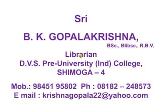 Sri 
B. K. GOPALAKRISHNA, 
BSc., Blibsc., R.B.V. 
Librarian 
D.V.S. Pre-University (Ind) College, 
SHIMOGA – 4 
Mob.: 98451 95802 Ph : 08182 – 248573 
E mail : krishnagopala22@yahoo.com 
 