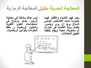 •‫ٌحب‬‫فهم‬‫األشٌاء‬‫واألفكار‬‫فهما‬
‫ملموسا‬،‫مادٌا‬‫فالشخص‬ً‫الٌمٌن‬
‫الدماغ‬‫ٌرٌد‬‫أن‬‫ٌرى‬‫وٌلمس‬.
‫ٌفضل‬‫رؤٌة‬‫الكلمات‬ً‫ف‬‫عبارات‬
‫أو‬‫محتوٌات‬‫معٌنة‬‫وٌهتم‬‫بكٌفٌة‬
‫تطبٌق‬‫المعادالت‬.
•‫لٌس‬‫هناك‬‫مشكلة‬ً‫ف‬‫معالجة‬
،‫الرموز‬‫ٌشعر‬‫بارتٌاح‬ً‫ف‬
‫استخدامات‬‫العلوم‬‫اللغوٌة‬
‫والحلول‬‫الرٌاضٌة‬‫و‬‫حفظ‬
‫المفردات‬‫وقوانٌن‬‫الرٌاضٌات‬.
 