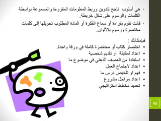 •‫بواسطة‬ ‫ة‬ ‫والمسمو‬ ‫المقروءة‬ ‫المعلومات‬ ‫وربط‬ ‫وٌن‬ ‫لت‬ ‫ناجح‬ ‫أسلوب‬ ً‫ه‬
‫خرٌطة‬ ‫شكل‬ ‫لى‬ ‫والرسوم‬ ‫الكلمات‬.
•‫كلمات‬ ‫إلى‬ ‫تحوٌلها‬ ‫المطلوب‬ ‫ة‬ ‫الما‬ ‫أو‬ ‫الفكرة‬ ‫سماع‬ ‫أو‬ ‫بقراءة‬ ‫تقوم‬ ‫فأنت‬
‫باأللوان‬ ‫ورسوم‬ ‫مختصرة‬.
48
‫فبإمكانك‬:
•‫اختصار‬‫كتاب‬‫أو‬‫ة‬ ‫واح‬ ‫ورقة‬ ً‫ف‬ ‫كاملة‬ ‫محاضرة‬.
•‫شخصٌة‬ ‫ٌم‬ ‫تق‬ ‫او‬ ‫لمقابلة‬ ‫ا‬ ‫ا‬
•‫ما‬ ‫موضوع‬ ً‫ف‬ ً‫الذهن‬ ‫العصف‬ ‫من‬ ‫ة‬ ‫استفا‬
•‫العمل‬ ‫الجتماع‬ ‫ا‬ ‫ا‬
•‫ما‬ ‫رس‬ ‫تلخٌص‬ ‫او‬ ‫فهم‬
•‫مشروع‬ ‫مراحل‬ ‫ا‬ ‫ا‬
•ً‫استراتٌج‬ ‫مخطط‬ ٌ ‫تح‬
 