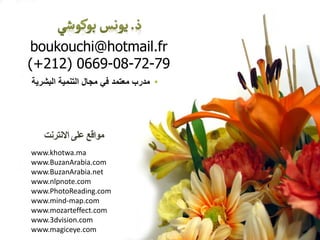‫االًتسًت‬ ‫علي‬ ‫هواقع‬
www.khotwa.ma
www.BuzanArabia.com
www.BuzanArabia.net
www.nlpnote.com
www.PhotoReading.com
www.mind-map.com
www.mozarteffect.com
www.3dvision.com
www.magiceye.com
boukouchi@hotmail.fr
(+212) 0669-08-72-79
•‫معتمد‬ ‫مدرب‬‫البشرٌة‬ ‫التنمٌة‬ ‫مجال‬ ً‫ف‬
 