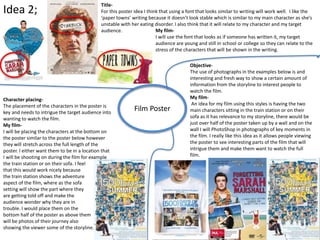Idea 2;
Film Poster
Objective-
The use of photographs in the examples below is and
interesting and fresh way to show a certain amount of
information from the storyline to interest people to
watch the film.
My film-
An idea for my film using this styles is having the two
main characters sitting in the train station or on their
sofa as it has relevance to my storyline, there would be
just over half of the poster taken up by a wall and on the
wall I will PhotoShop in photographs of key moments in
the film. I really like this idea as it allows people viewing
the poster to see interesting parts of the film that will
intrigue them and make them want to watch the full
film.
Title-
For this poster idea I think that using a font that looks similar to writing will work well. I like the
‘paper towns’ writing because it doesn’t look stable which is similar to my main character as she’s
unstable with her eating disorder. I also think that it will relate to my character and my target
audience. My film-
I will use the font that looks as if someone has written it, my target
audience are young and still in school or college so they can relate to the
stress of the characters that will be shown in the writing.
Character placing-
The placement of the characters in the poster is
key and needs to intrigue the target audience into
wanting to watch the film.
My film-
I will be placing the characters at the bottom on
the poster similar to the poster below however
they will stretch across the full length of the
poster. I either want them to be in a location that
I will be shooting on during the film for example
the train station or on their sofa. I feel
that this would work nicely because
the train station shows the adventure
aspect of the film, where as the sofa
setting will show the part where they
are getting told off and make the
audience wonder why they are in
trouble. I would place them on the
bottom half of the poster as above them
will be photos of their journey also
showing the viewer some of the storyline.
 