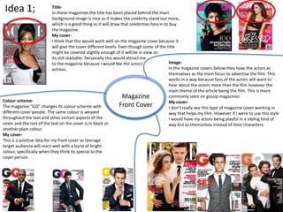 Idea 1;
Magazine
Front Cover
Image-
In the magazine covers below they have the actors as
themselves as the main focus to advertise the film. This
works in a way because fans of the actors will want to
hear about the actors more than the film however the
main theme of the article being the film. This is more
commonly seen on gossip magazines.
My cover-
I don’t really see this type of magazine cover working in
way that helps my film. However if I were to use this style
I would have my actors being playful in a sibling kind of
way but as themselves instead of their characters.
Title-
In these magazines the title has been placed behind the main
background image is nice as it makes the celebrity stand out more,
which is a good thing as it will draw that celebrities fans in to buy
the magazine.
My cover-
I think that this would work well on the magazine cover because it
will give the cover different levels. Even though some of the title
might be covered slightly enough of it will be in view so
its still readable. Personally this would attract me
to the magazine because I would like the actor/
actress.
Colour scheme-
The magazine “GQ” changes its colour scheme with
different cover people. The same colour is weaved
throughout the text and other certain aspects of the
cover and the rest of the text on the cover is in black or
another plain colour.
My cover-
This is a positive idea for my front cover as teenage
target audience will react well with a burst of bright
colour, specifically when they think its special to the
cover person.
 