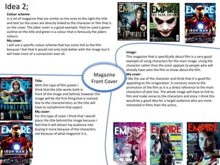 Idea 2;
Magazine
Front Cover
Image-
This magazine that is specifically about film is a very good
example of using characters for the main image. Using the
character rather than the actor appeals to people who will
already have seen the film or know about the film.
My cover-
I like the use of the character and think that it is good for
appealing to the imagination. It connects more to the
promotion of the film as it is a direct reference to the main
characters of plot line. The whole image will have to link to
film and make sense to the characters and story. I think this
would be a good idea for a target audience who are more
interested in films than the actors.
Title-
With this type of film poster I
think that the title works both in
front of the image and behind, however the
Image will be the first thing that is noticed
due to the characteristics so the title will
have to compliment that aspect.
My cover-
For this type of cover I think that I would
place the title behind the image because I
feel that it will attract my audience into
buying it more because of the characters
not because of what magazine it is.
Colour scheme-
In a lot of magazine that are similar to the ones to the right the title
and text on the cover are directly linked to the character or film that is
on the cover. The joker cover is a good example: they’ve used a green
outline on the title and green is a colour that is famously the jokers
colours.
My cover-
I will use a specific colour scheme that has some link to the film
because I feel that it would not only look better with the image but it
will have more of a connection over all.
 