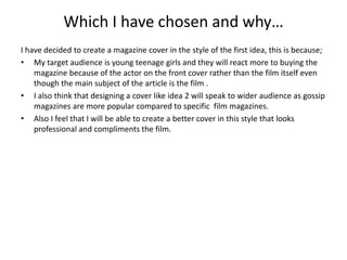 Which I have chosen and why…
I have decided to create a magazine cover in the style of the first idea, this is because;
• My target audience is young teenage girls and they will react more to buying the
magazine because of the actor on the front cover rather than the film itself even
though the main subject of the article is the film .
• I also think that designing a cover like idea 2 will speak to wider audience as gossip
magazines are more popular compared to specific film magazines.
• Also I feel that I will be able to create a better cover in this style that looks
professional and compliments the film.
 