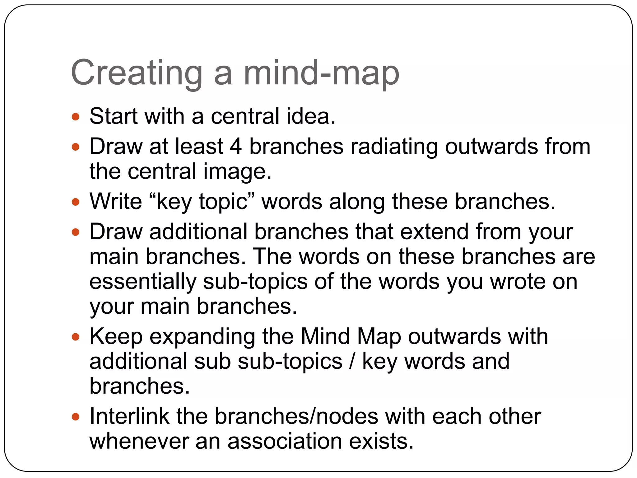 Creating a mind-map
 Start with a central idea.
 Draw at least 4 branches radiating outwards from
    the central image.
   Write “key topic” words along these branches.
   Draw additional branches that extend from your
    main branches. The words on these branches are
    essentially sub-topics of the words you wrote on
    your main branches.
   Keep expanding the Mind Map outwards with
    additional sub sub-topics / key words and
    branches.
   Interlink the branches/nodes with each other
    whenever an association exists.
 
