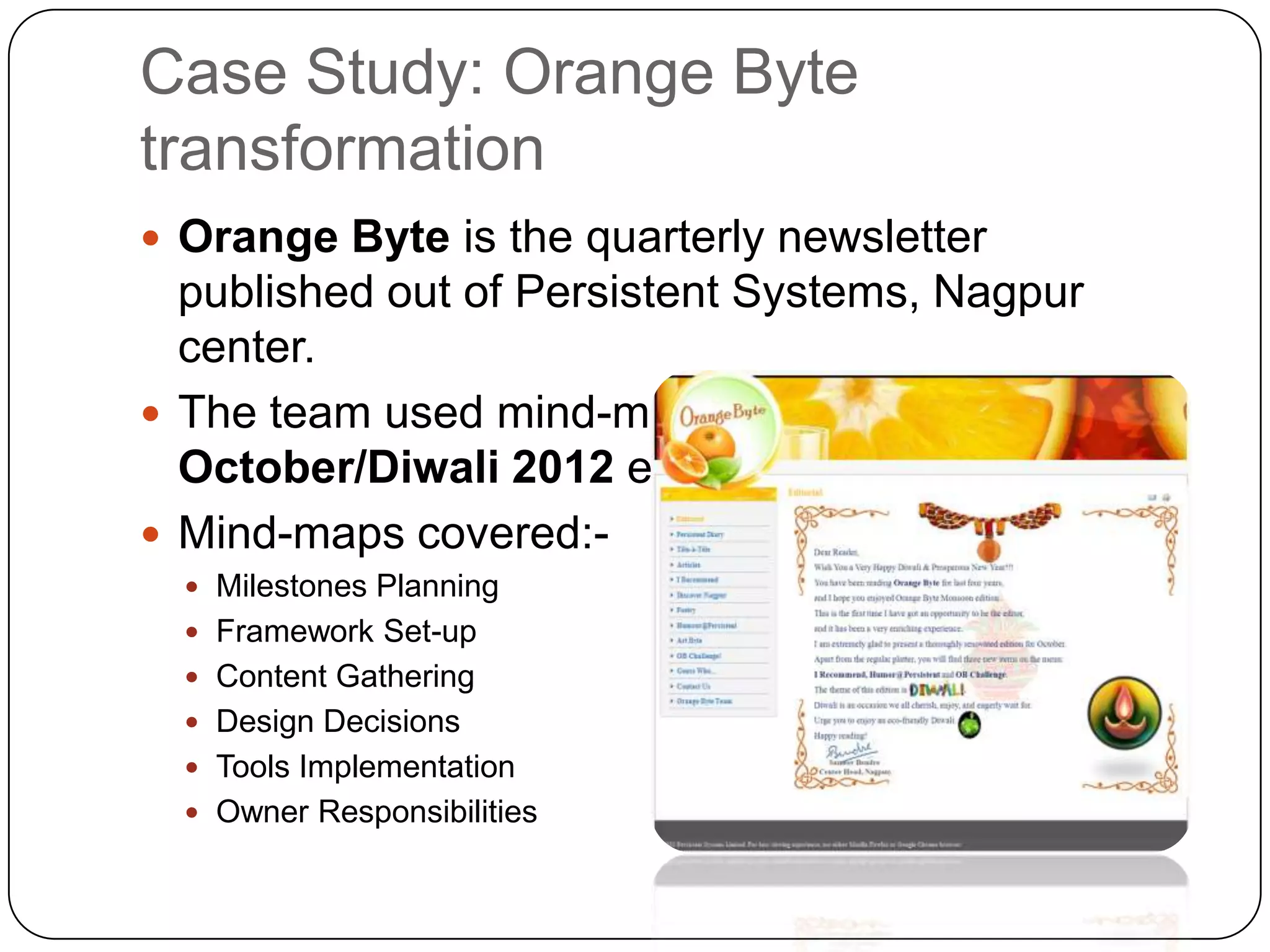 Case Study: Orange Byte
transformation
 Orange Byte is the quarterly newsletter
  published out of Persistent Systems, Nagpur
  center.
 The team used mind-maps for the
  October/Diwali 2012 edition.
 Mind-maps covered:-
   Milestones Planning
   Framework Set-up
   Content Gathering
   Design Decisions
   Tools Implementation
   Owner Responsibilities
 