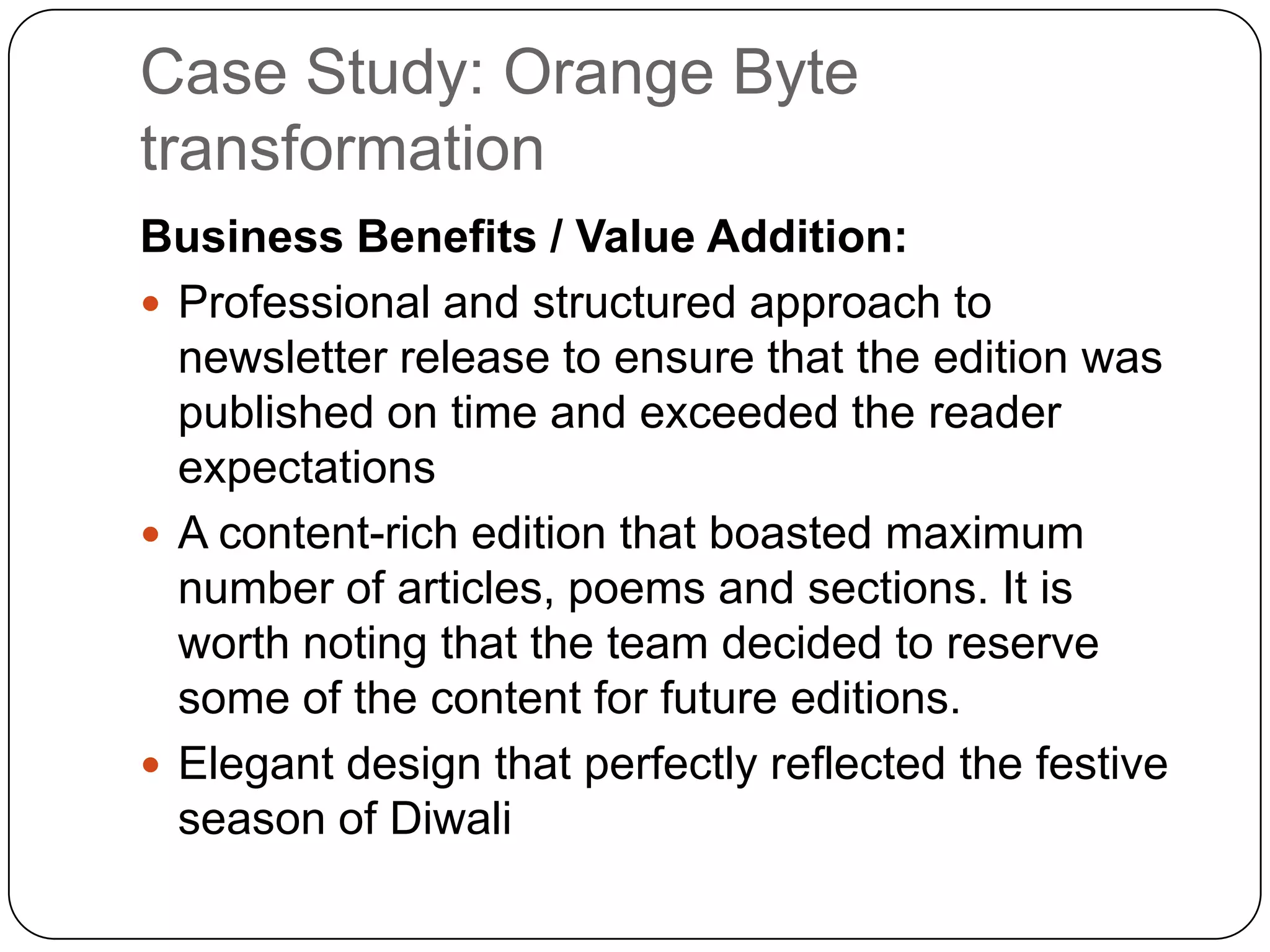 Case Study: Orange Byte
transformation
Business Benefits / Value Addition:
 Professional and structured approach to
  newsletter release to ensure that the edition was
  published on time and exceeded the reader
  expectations
 A content-rich edition that boasted maximum
  number of articles, poems and sections. It is
  worth noting that the team decided to reserve
  some of the content for future editions.
 Elegant design that perfectly reflected the festive
  season of Diwali
 