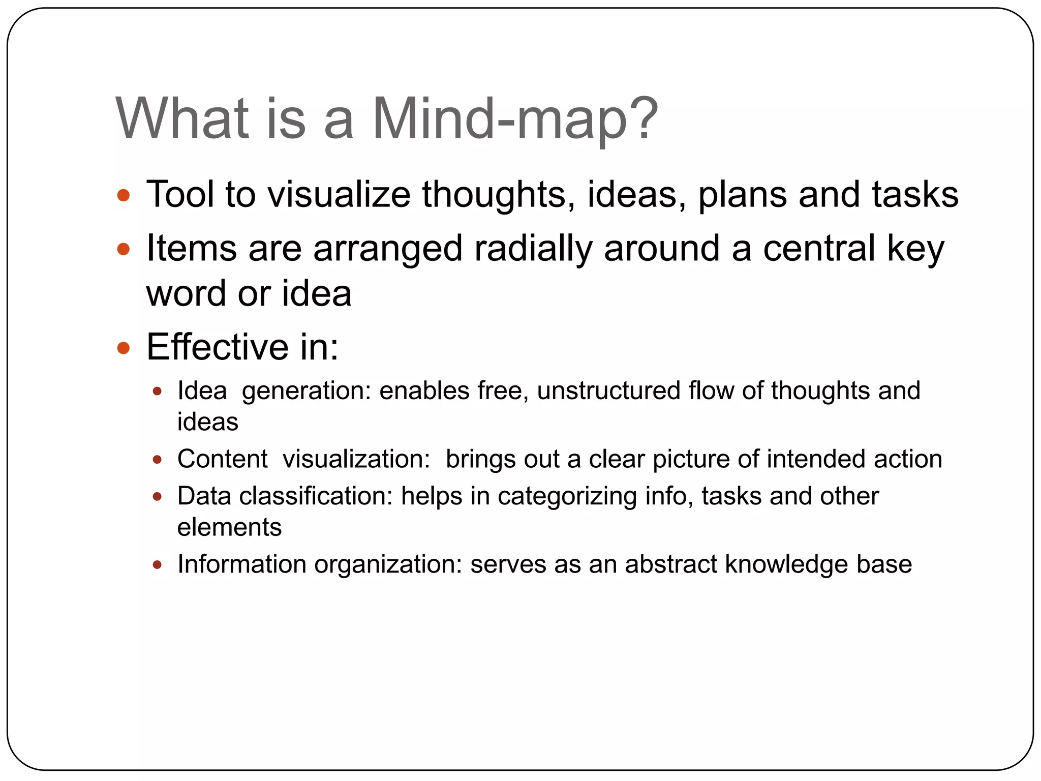 What is a Mind-map?
 Tool to visualize thoughts, ideas, plans and tasks
 Items are arranged radially around a central key
  word or idea
 Effective in:
   Idea generation: enables free, unstructured flow of thoughts and
    ideas
   Content visualization: brings out a clear picture of intended action
   Data classification: helps in categorizing info, tasks and other
    elements
   Information organization: serves as an abstract knowledge base
 
