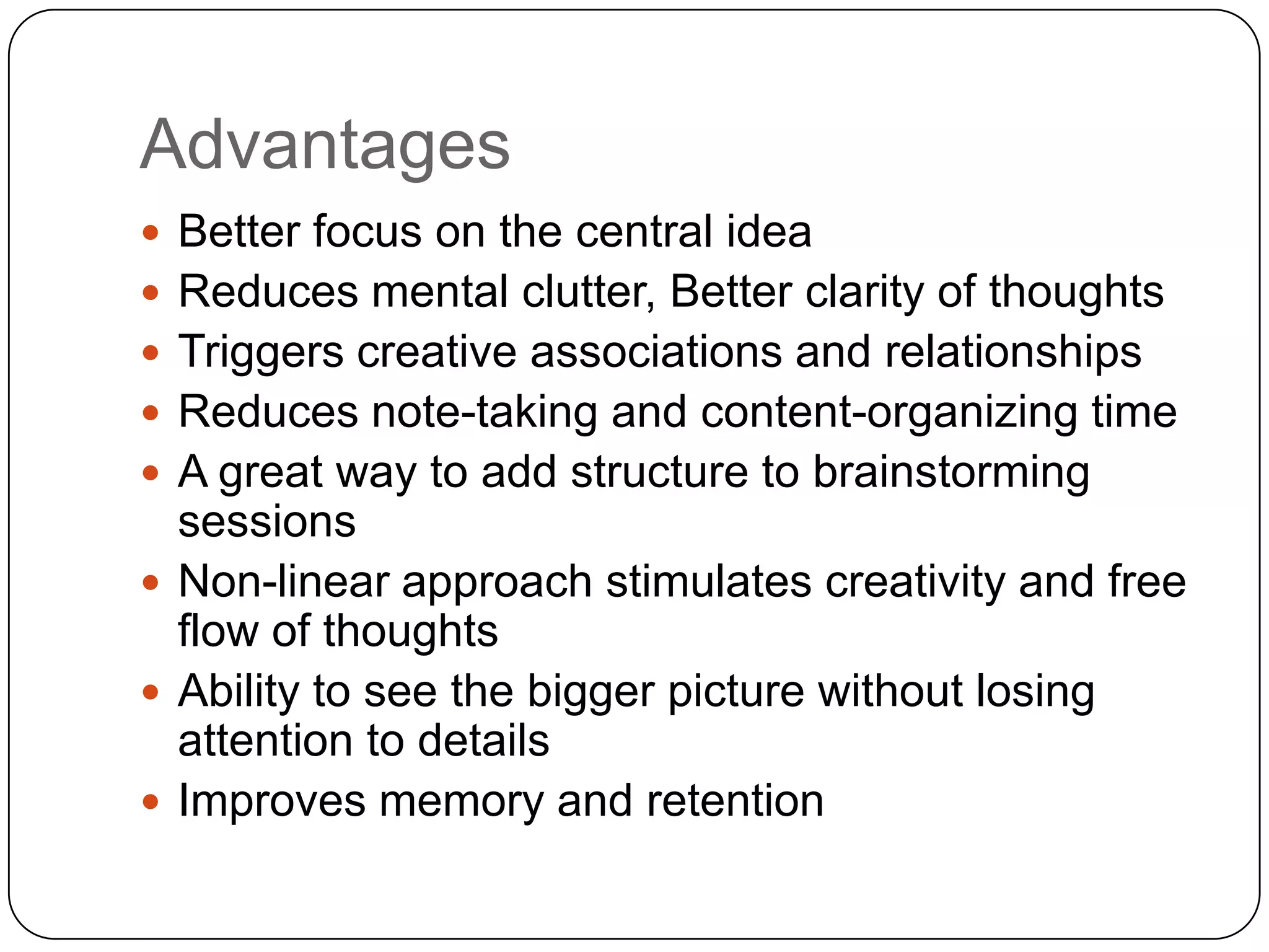 Advantages
 Better focus on the central idea
 Reduces mental clutter, Better clarity of thoughts
 Triggers creative associations and relationships
 Reduces note-taking and content-organizing time
 A great way to add structure to brainstorming
  sessions
 Non-linear approach stimulates creativity and free
  flow of thoughts
 Ability to see the bigger picture without losing
  attention to details
 Improves memory and retention
 