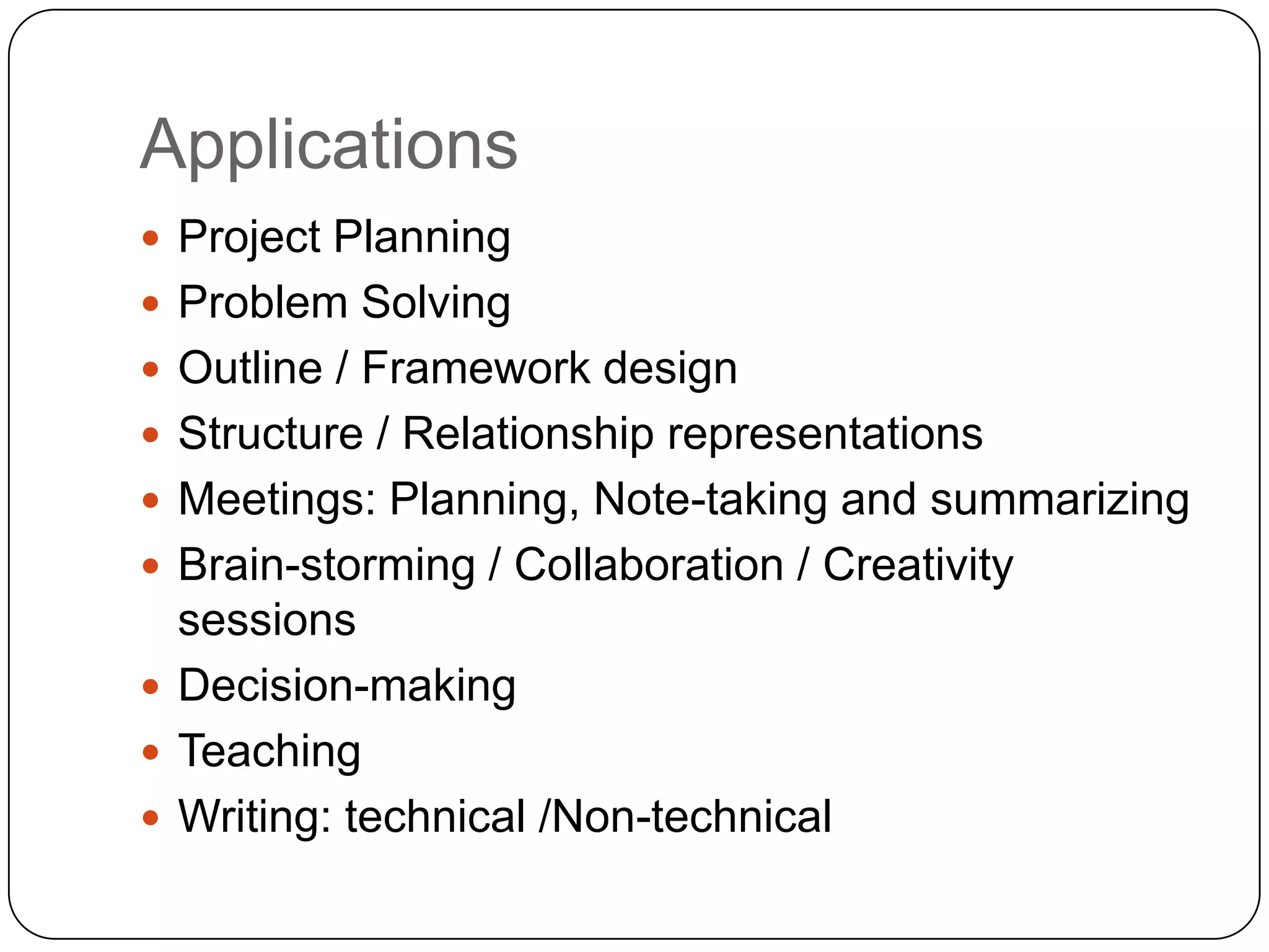 Applications
 Project Planning
 Problem Solving
 Outline / Framework design
 Structure / Relationship representations
 Meetings: Planning, Note-taking and summarizing
 Brain-storming / Collaboration / Creativity
  sessions
 Decision-making
 Teaching
 Writing: technical /Non-technical
 