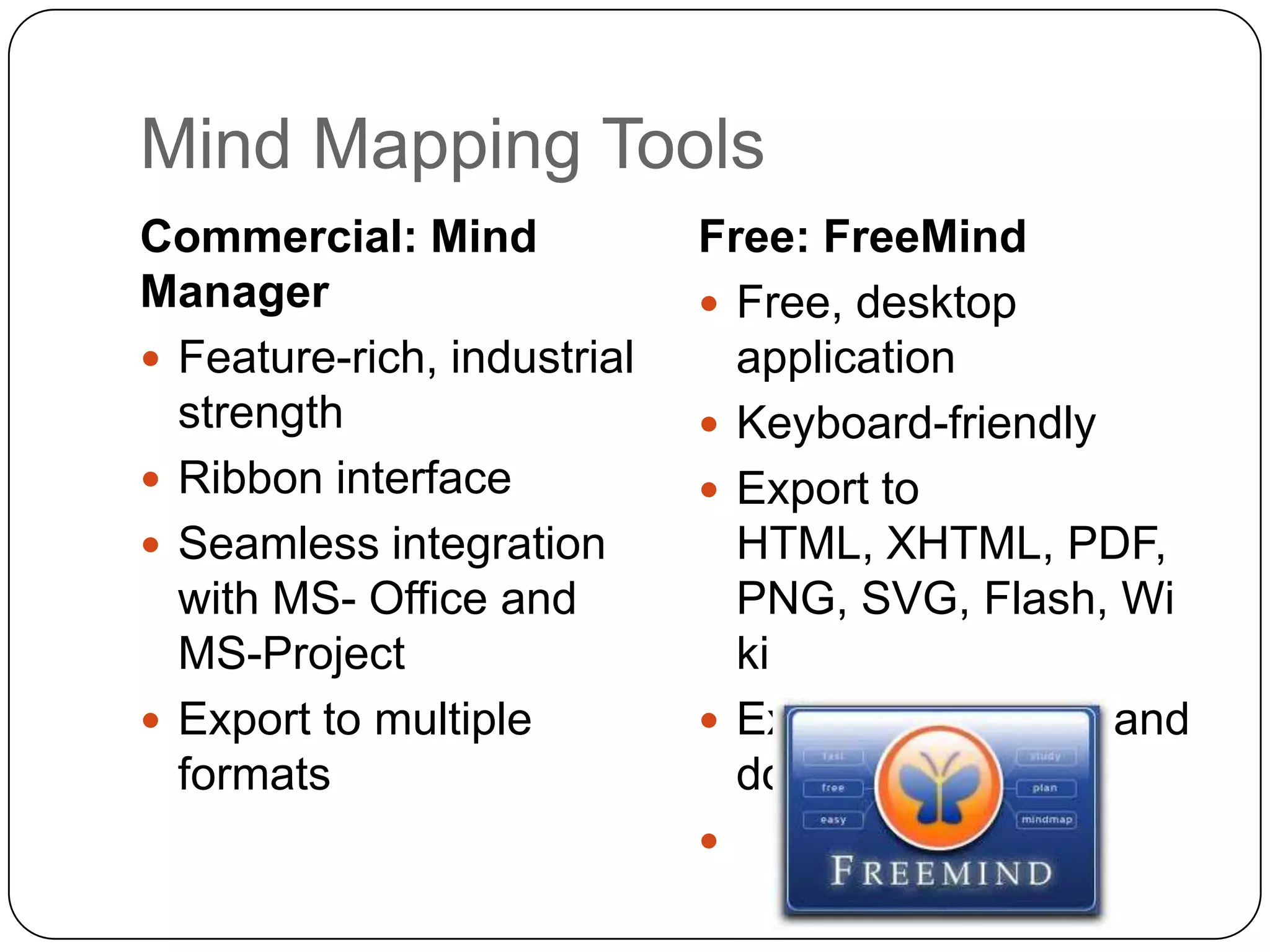 Mind Mapping Tools
Commercial: Mind             Free: FreeMind
Manager                       Free, desktop
 Feature-rich, industrial     application
  strength                    Keyboard-friendly
 Ribbon interface            Export to
 Seamless integration         HTML, XHTML, PDF,
  with MS- Office and          PNG, SVG, Flash, Wi
  MS-Project                   ki
 Export to multiple          Extensive support and
  formats                      documentation!
                             
 