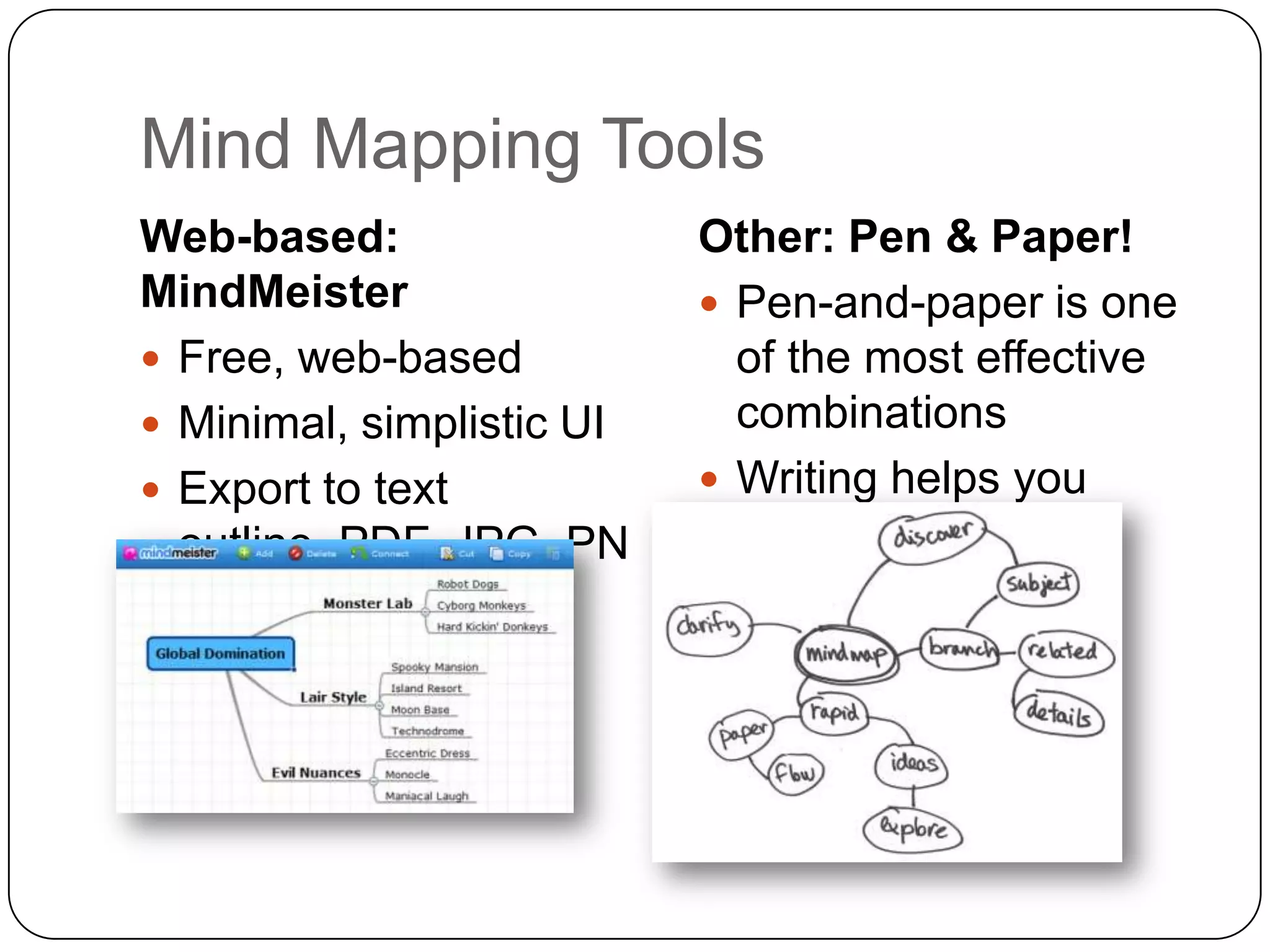 Mind Mapping Tools
Web-based:                 Other: Pen & Paper!
MindMeister                 Pen-and-paper is one
 Free, web-based            of the most effective
 Minimal, simplistic UI     combinations
 Export to text            Writing helps you
  outline, PDF, JPG, PN      remember!
  G, or GIF.
 