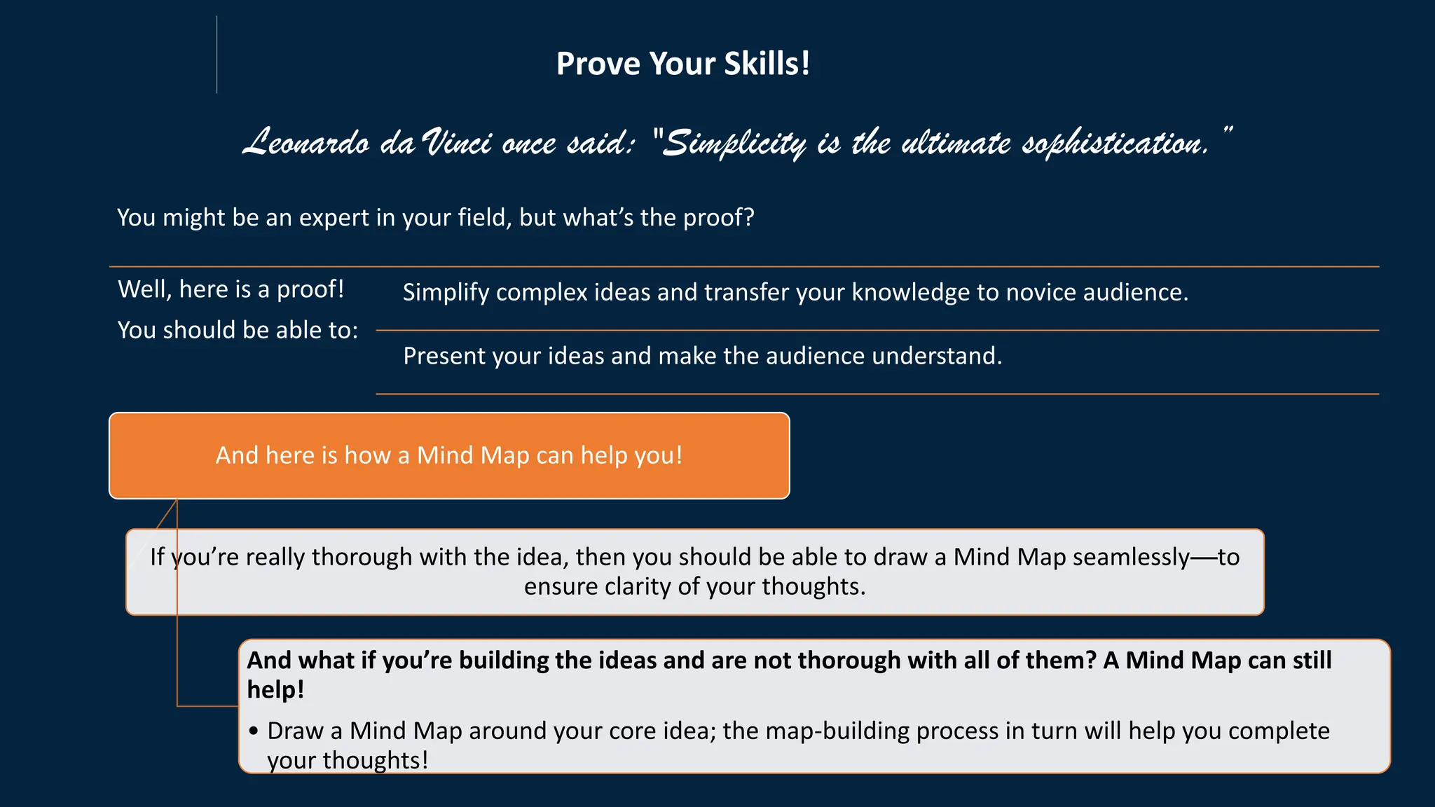 Leonardo da Vinci once said: "Simplicity is the ultimate sophistication.”
You might be an expert in your field, but what’s the proof?
And here is how a Mind Map can help you!
If you’re really thorough with the idea, then you should be able to draw a Mind Map seamlessly—to
ensure clarity of your thoughts.
And what if you’re building the ideas and are not thorough with all of them? A Mind Map can still
help!
• Draw a Mind Map around your core idea; the map-building process in turn will help you complete
your thoughts!
Well, here is a proof!
You should be able to:
Simplify complex ideas and transfer your knowledge to novice audience.
Present your ideas and make the audience understand.
Prove Your Skills!
 