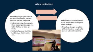 Mind Mapping may be difficult
for those people who are very
logical in the way they think.
• In brainstorming, for example,
Mind Mapping encourages you
to let the flow of ideas go
freely.
• For logical people, it will be
hard to trust their intuitive
side.
A Mind Map is understood best
by the people who actively take
part in making it.
• Therefore, it might be a little
difficult for other people who
did not witness the activity.
A Few Limitations!
 
