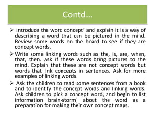 Contd…
 Introduce the word concept‘ and explain it is a way of
describing a word that can be pictured in the mind.
Review some words on the board to see if they are
concept words.
 Write some linking words such as the, is, are, when,
that, then. Ask if these words bring pictures to the
mind. Explain that these are not concept words but
words that link concepts in sentences. Ask for more
examples of linking words.
 Ask the children to read some sentences from a book
and to identify the concept words and linking words.
Ask children to pick a concept word, and begin to list
information brain-storm) about the word as a
preparation for making their own concept maps.
 