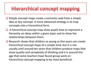  Simple concept maps create a semantic web from a simple
idea or key concept. A more advanced strategy is to map
concepts into a hierarchical form.
 A hierarchical concept map show pupils how to represent a
hierarchy on ideas within a given topic and to show the
relationships between them.
 Research shows that children as young as five years can create
hierarchical concept maps of a simple kind, but it is not
usually until around ten years that children produce maps that
show quality and complexity of thinking and it is around this
age that some teachers have found group work on
hierarchical concept mapping to be most beneficial.
 
