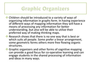  Children should be introduced to a variety of ways of
organizing information in graphs form. In having experience
of different ways of mapping information they will have a
means of processing any information for better
understanding, but also will be able to utilize their
preferred way of making thinking maps.
 Research shows that there is no one way that is best or
which suits all people. Some prefer a linear arrangement,
some geometric forms others more free flowing organic
structures.
 Graphic organizers and other forms of cognitive mapping
can provide a good focus for co-operative learning and can
engage students in the shared processing of information
and ideas in many ways.
 