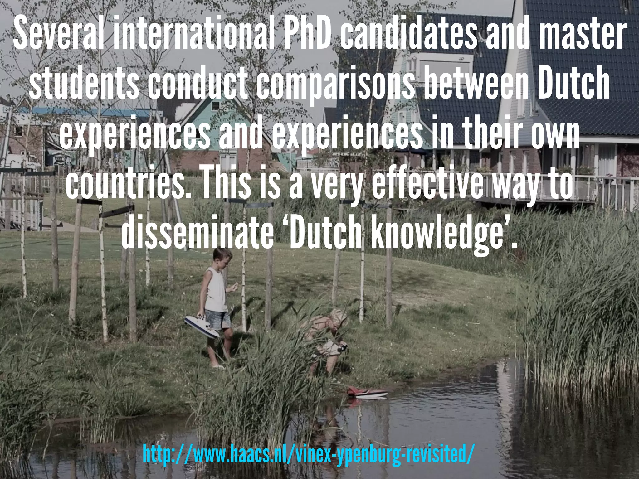 Several international PhD candidates and master
students conduct comparisons between Dutch
experiences and experiences in their own
countries. This is a very effective way to
disseminate ‘Dutch knowledge’.
http://www.haacs.nl/vinex-ypenburg-revisited/
 